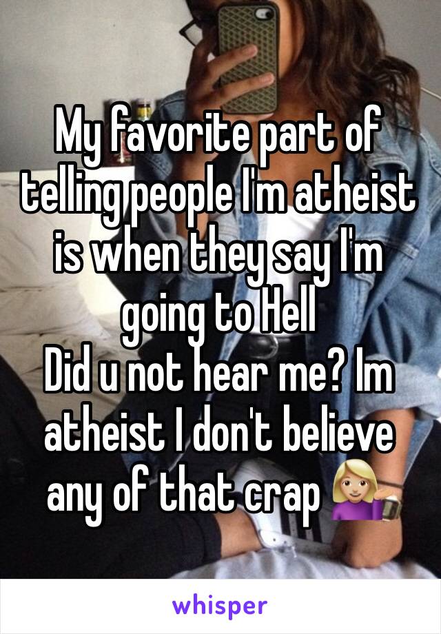 My favorite part of telling people I'm atheist is when they say I'm going to Hell 
Did u not hear me? Im atheist I don't believe any of that crap 💁🏼