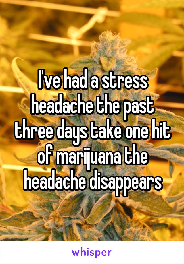 I've had a stress headache the past three days take one hit of marijuana the headache disappears