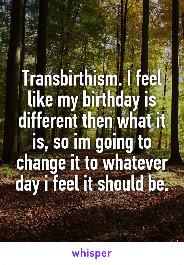 Transbirthism. I feel like my birthday is different then what it is, so im going to change it to whatever day i feel it should be.