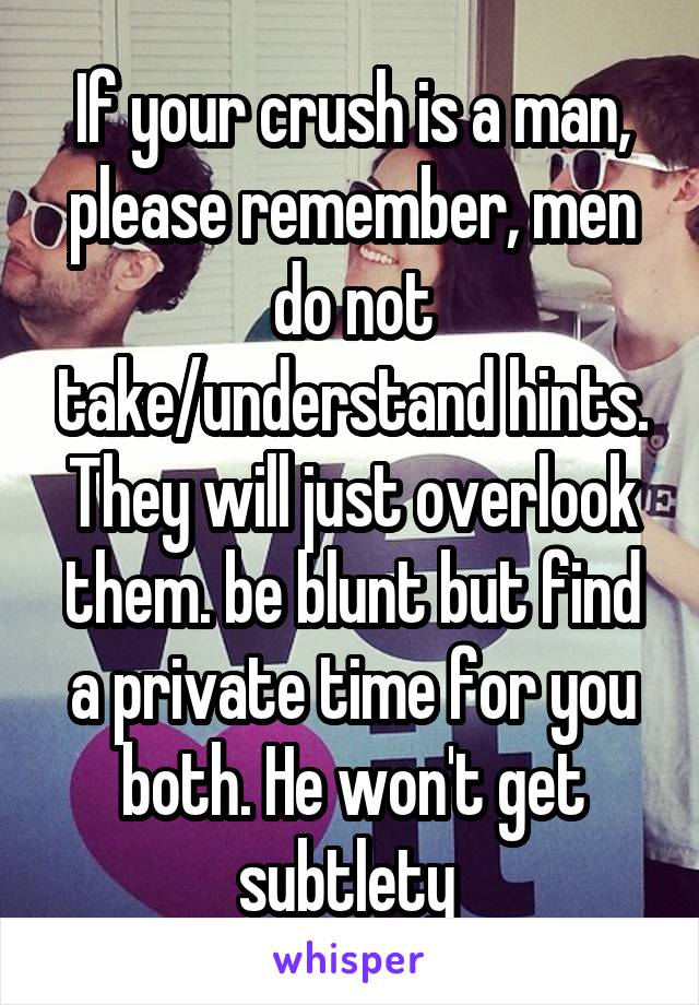 If your crush is a man, please remember, men do not take/understand hints. They will just overlook them. be blunt but find a private time for you both. He won't get subtlety 