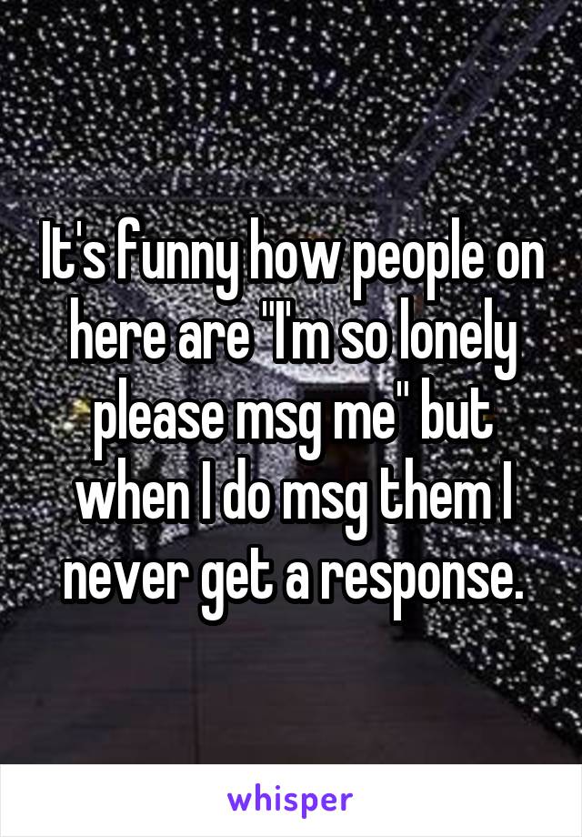 It's funny how people on here are "I'm so lonely please msg me" but when I do msg them I never get a response.