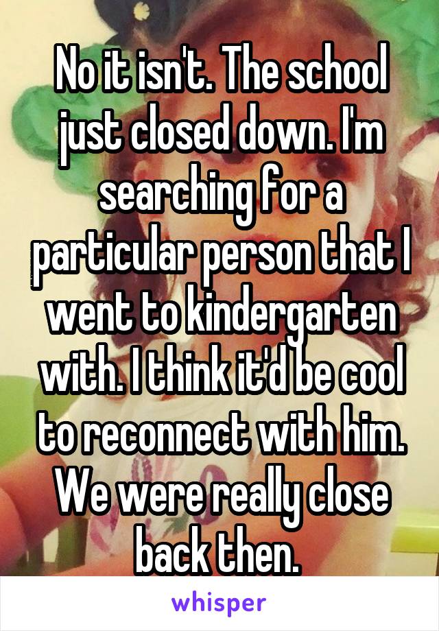 No it isn't. The school just closed down. I'm searching for a particular person that I went to kindergarten with. I think it'd be cool to reconnect with him. We were really close back then. 