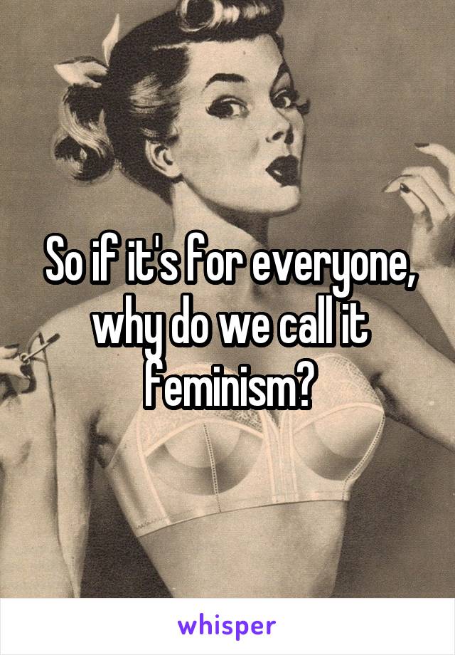 So if it's for everyone, why do we call it feminism?