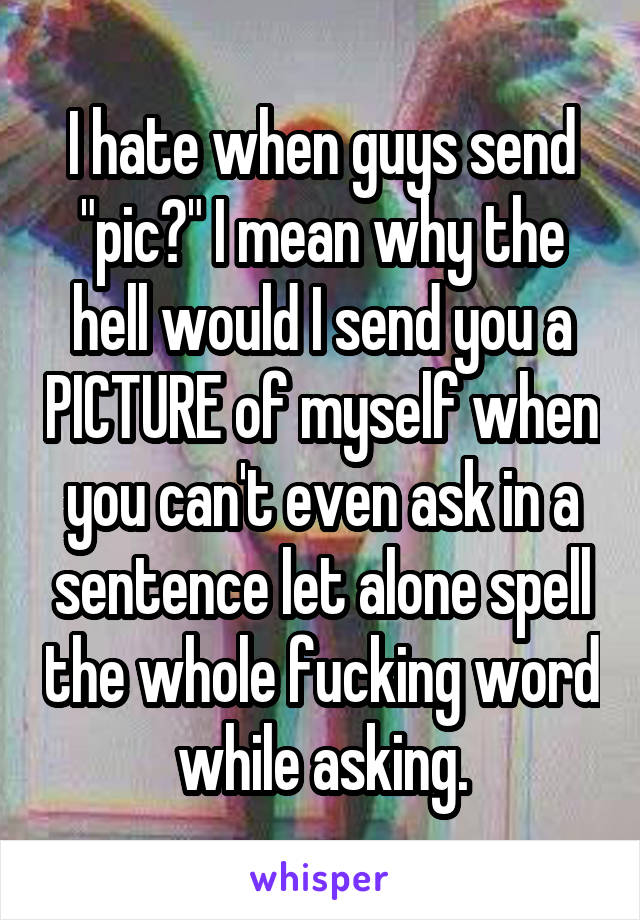 I hate when guys send "pic?" I mean why the hell would I send you a PICTURE of myself when you can't even ask in a sentence let alone spell the whole fucking word while asking.