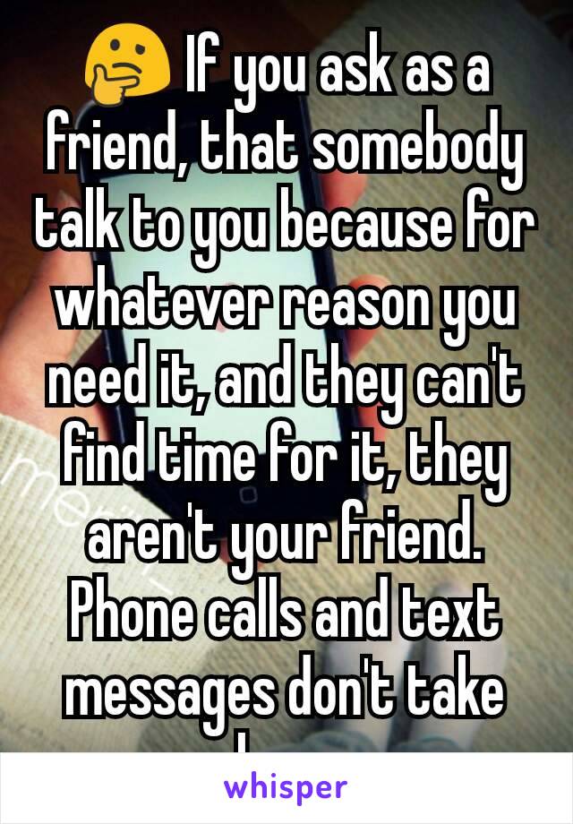 🤔 If you ask as a friend, that somebody talk to you because for whatever reason you need it, and they can't find time for it, they aren't your friend. Phone calls and text messages don't take long 