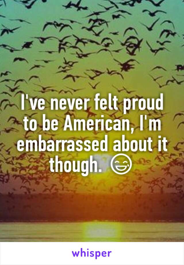 I've never felt proud to be American, I'm embarrassed about it though. 😅