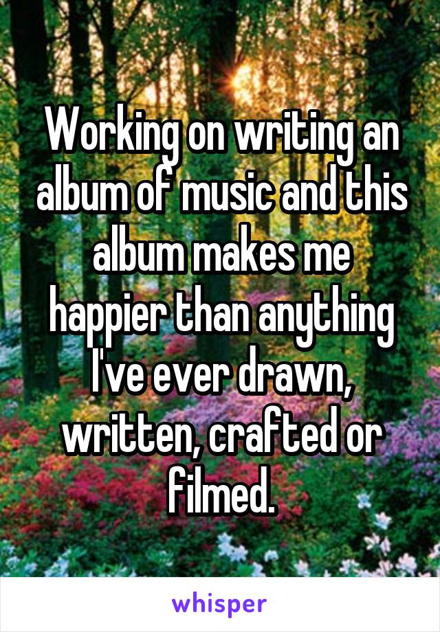 Working on writing an album of music and this album makes me happier than anything I've ever drawn, written, crafted or filmed.