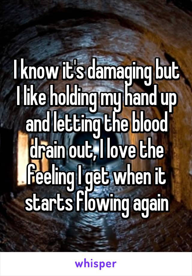 I know it's damaging but I like holding my hand up and letting the blood drain out, I love the feeling I get when it starts flowing again