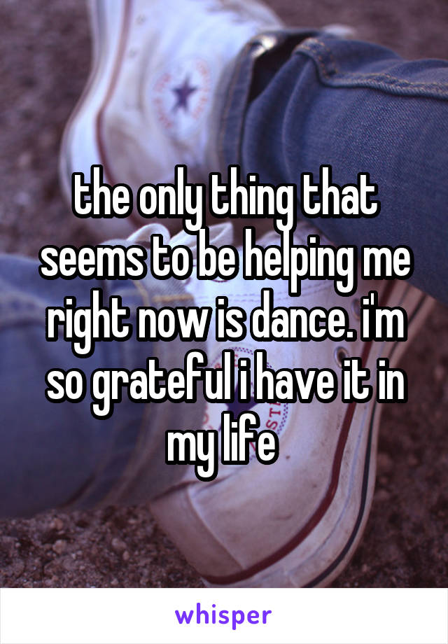 the only thing that seems to be helping me right now is dance. i'm so grateful i have it in my life 