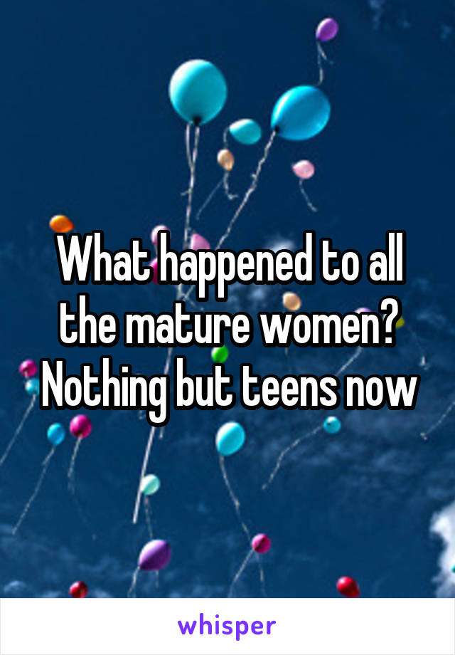 What happened to all the mature women? Nothing but teens now