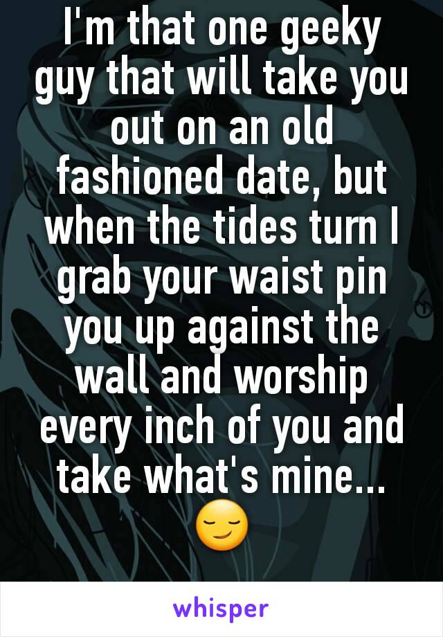 I'm that one geeky guy that will take you out on an old fashioned date, but when the tides turn I grab your waist pin you up against the wall and worship every inch of you and take what's mine...😏