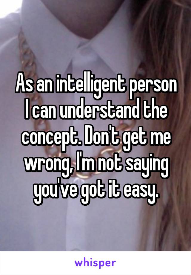 As an intelligent person I can understand the concept. Don't get me wrong, I'm not saying you've got it easy.