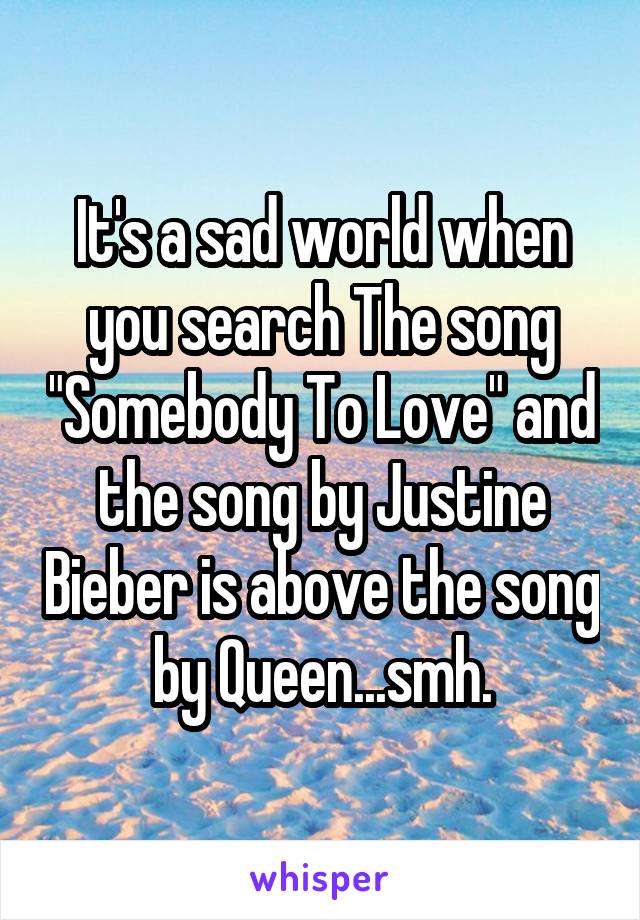 It's a sad world when you search The song "Somebody To Love" and the song by Justine Bieber is above the song by Queen...smh.