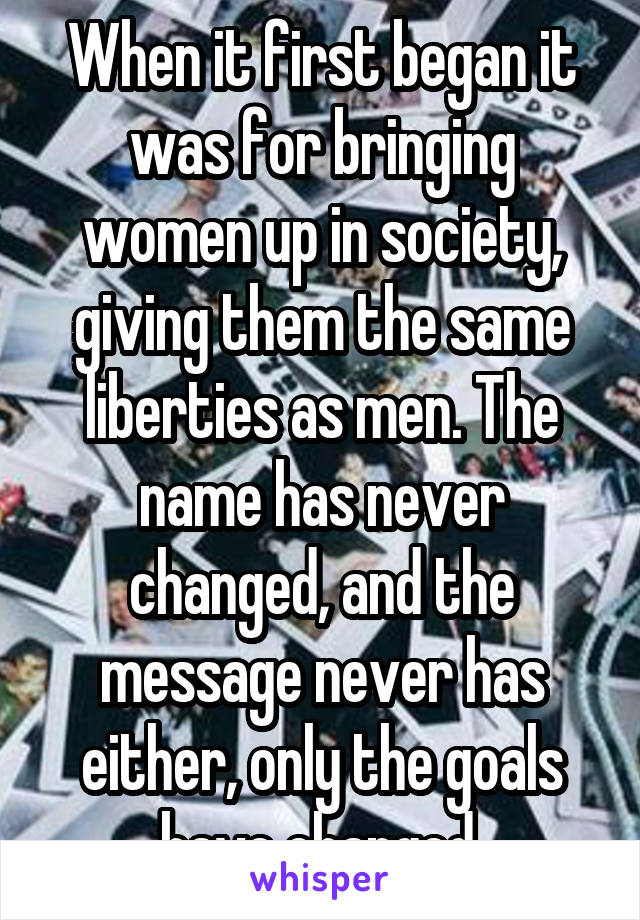 When it first began it was for bringing women up in society, giving them the same liberties as men. The name has never changed, and the message never has either, only the goals have changed.