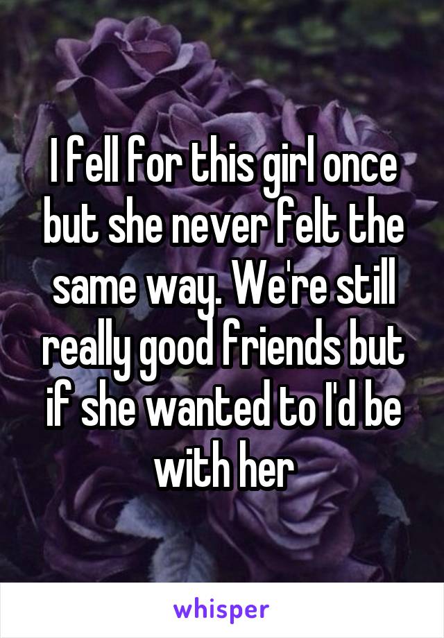 I fell for this girl once but she never felt the same way. We're still really good friends but if she wanted to I'd be with her