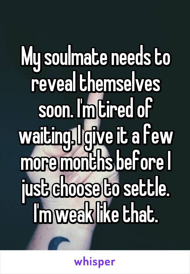 My soulmate needs to reveal themselves soon. I'm tired of waiting. I give it a few more months before I just choose to settle. I'm weak like that.