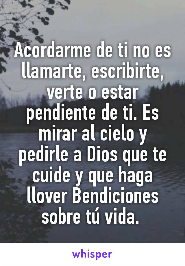 Acordarme de ti no es llamarte, escribirte, verte o estar pendiente de ti. Es mirar al cielo y pedirle a Dios que te cuide y que haga llover Bendiciones sobre tú vida. 