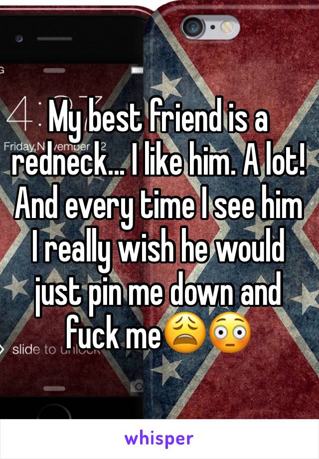 My best friend is a redneck... I like him. A lot! And every time I see him I really wish he would just pin me down and fuck me😩😳