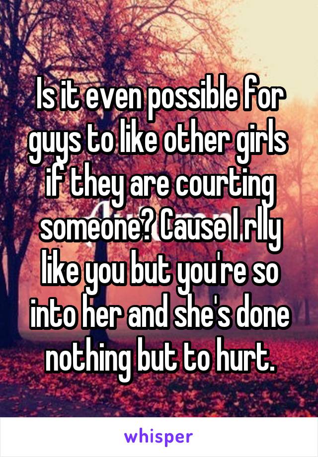 Is it even possible for guys to like other girls  if they are courting someone? Cause I rlly like you but you're so into her and she's done nothing but to hurt.