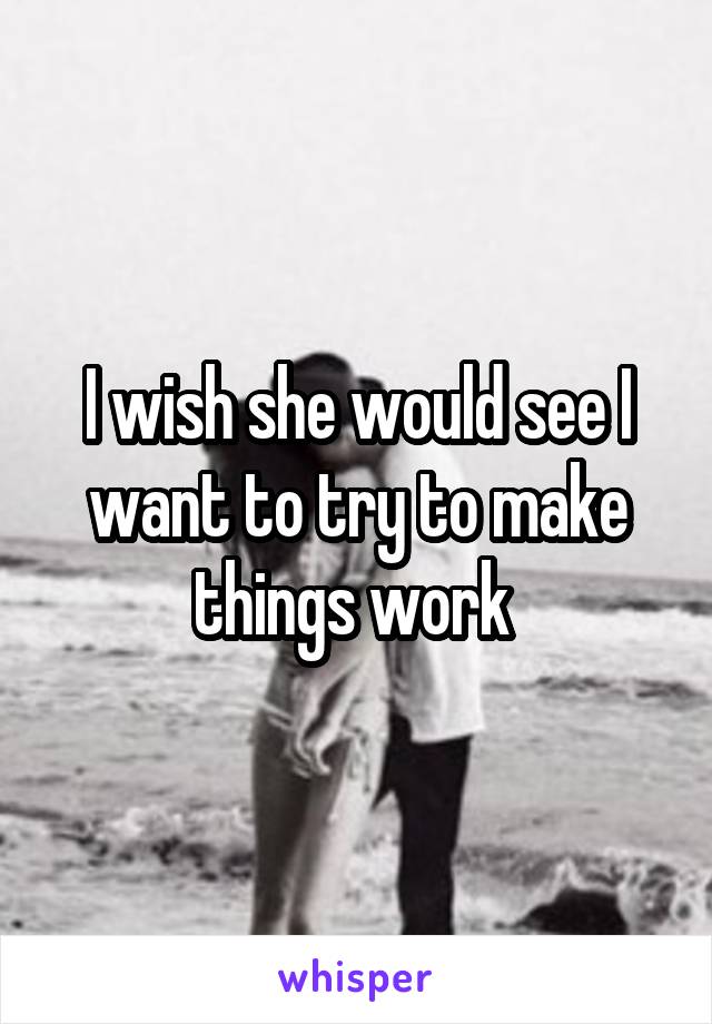 I wish she would see I want to try to make things work 