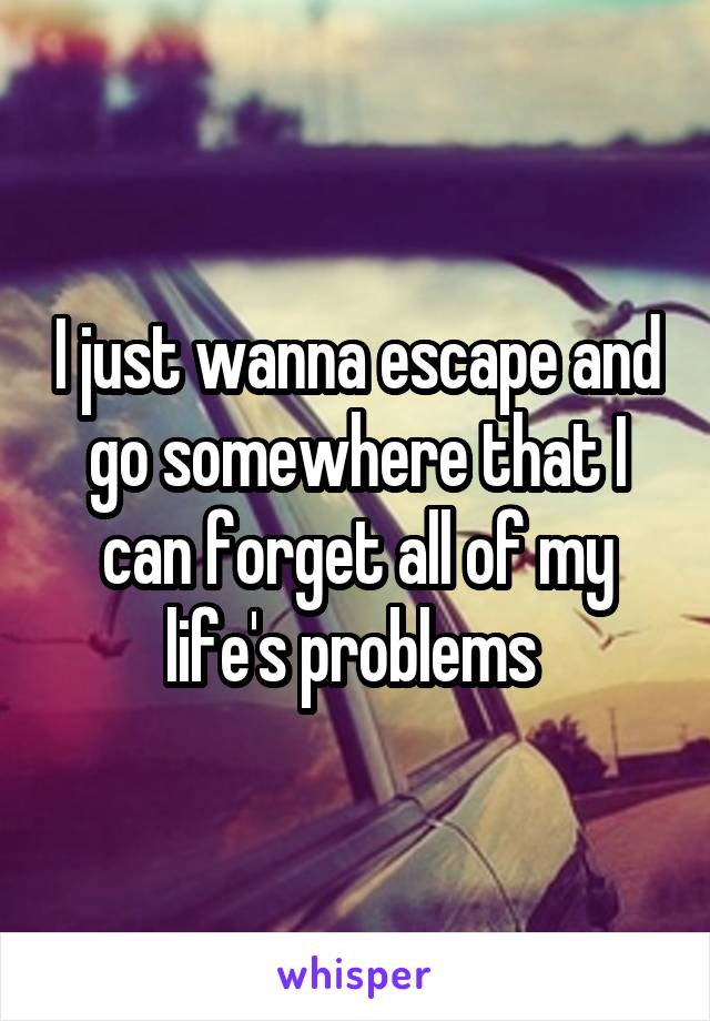 I just wanna escape and go somewhere that I can forget all of my life's problems 