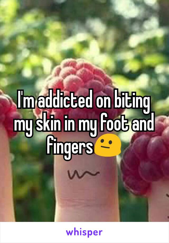 I'm addicted on biting my skin in my foot and fingers😐