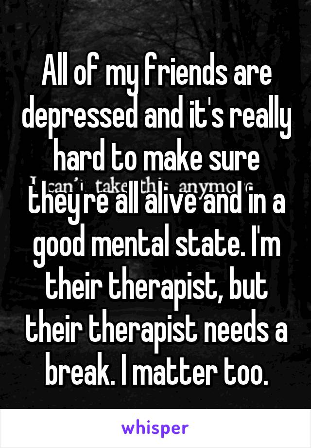 All of my friends are depressed and it's really hard to make sure they're all alive and in a good mental state. I'm their therapist, but their therapist needs a break. I matter too.