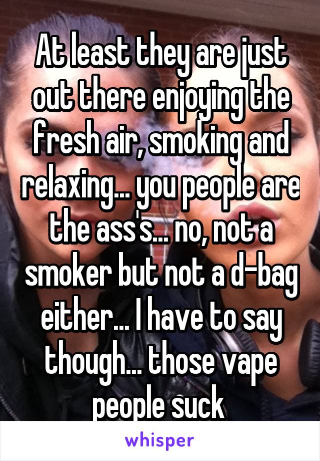 At least they are just out there enjoying the fresh air, smoking and relaxing... you people are the ass's... no, not a smoker but not a d-bag either... I have to say though... those vape people suck 