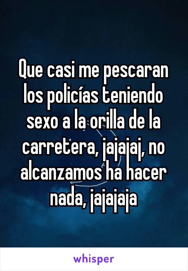 Que casi me pescaran los policías teniendo sexo a la orilla de la carretera, jajajaj, no alcanzamos ha hacer nada, jajajaja