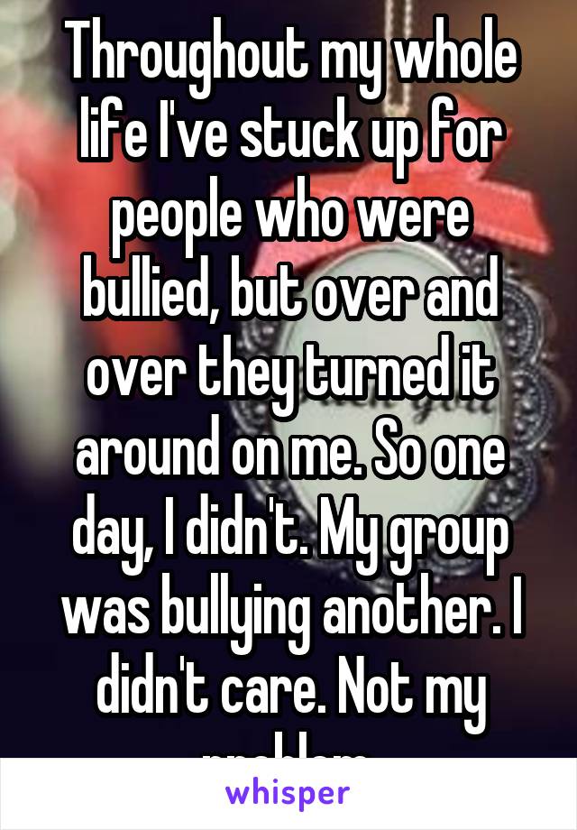 Throughout my whole life I've stuck up for people who were bullied, but over and over they turned it around on me. So one day, I didn't. My group was bullying another. I didn't care. Not my problem.