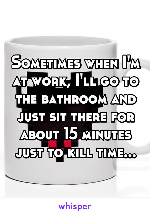 Sometimes when I'm at work, I'll go to the bathroom and just sit there for about 15 minutes just to kill time...