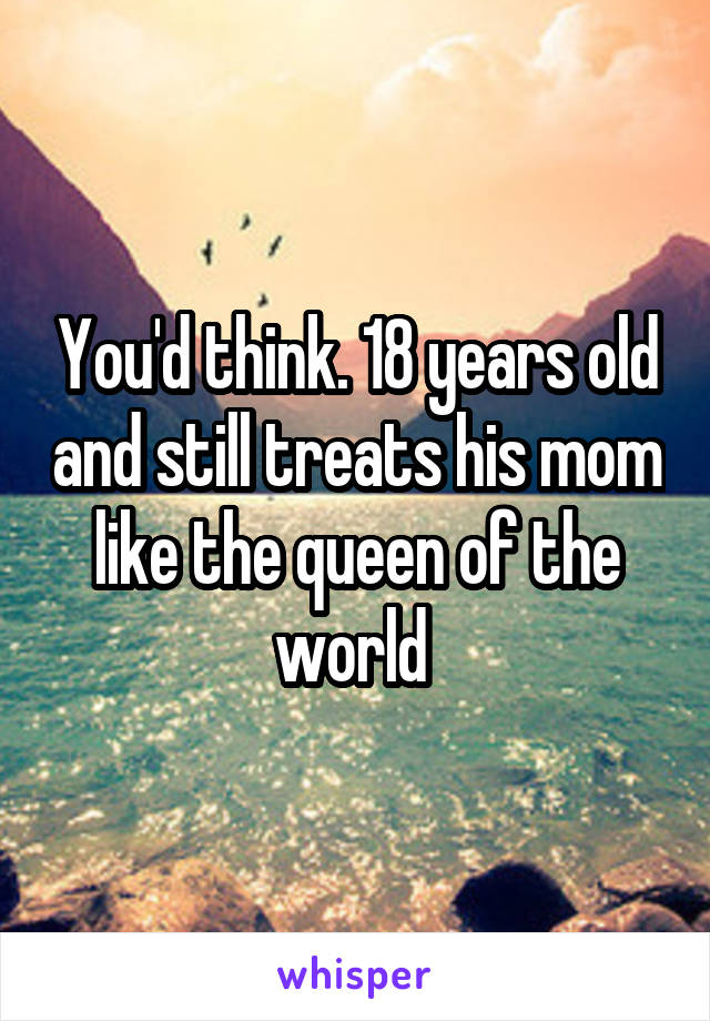 You'd think. 18 years old and still treats his mom like the queen of the world 