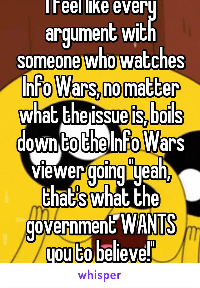 I feel like every argument with someone who watches Info Wars, no matter what the issue is, boils down to the Info Wars viewer going "yeah, that's what the government WANTS you to believe!"
-eye roll-