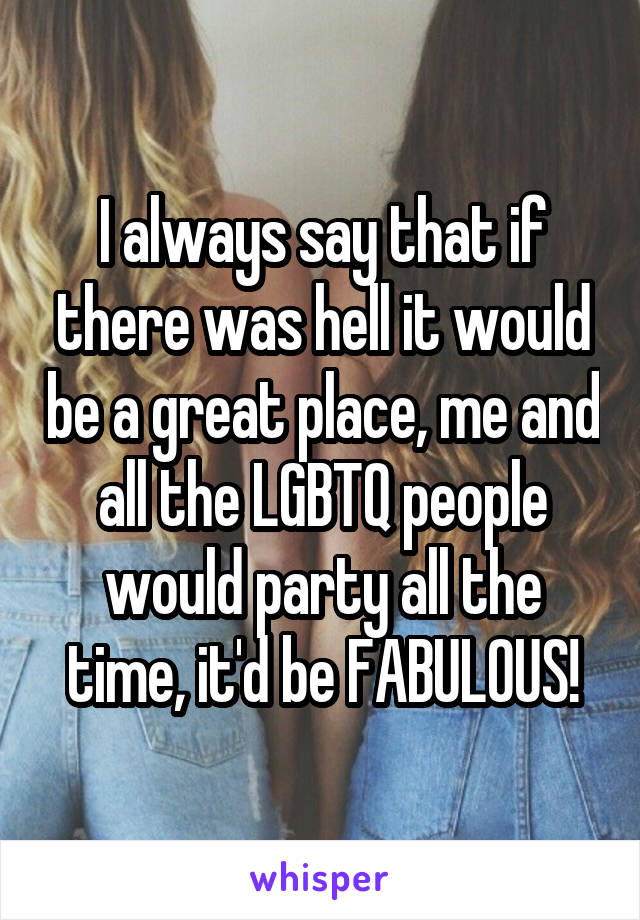 I always say that if there was hell it would be a great place, me and all the LGBTQ people would party all the time, it'd be FABULOUS!