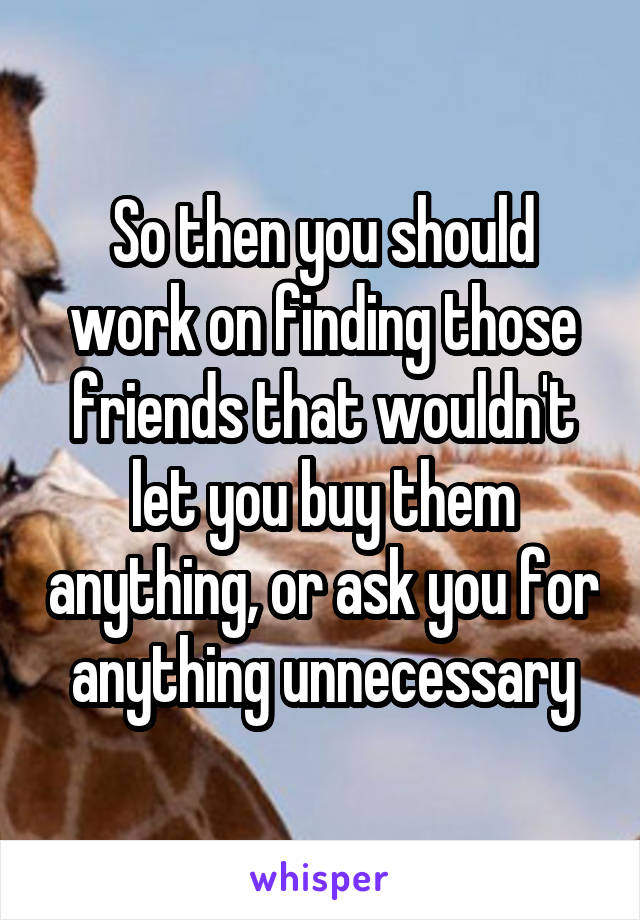 So then you should work on finding those friends that wouldn't let you buy them anything, or ask you for anything unnecessary