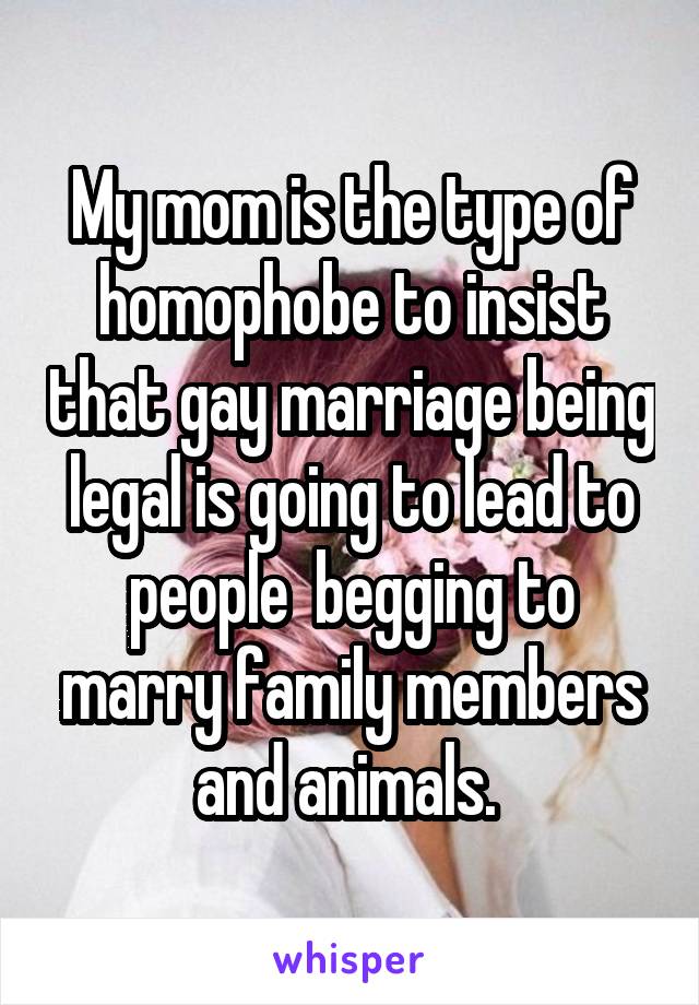 My mom is the type of homophobe to insist that gay marriage being legal is going to lead to people  begging to marry family members and animals. 