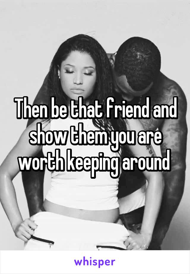 Then be that friend and show them you are worth keeping around 