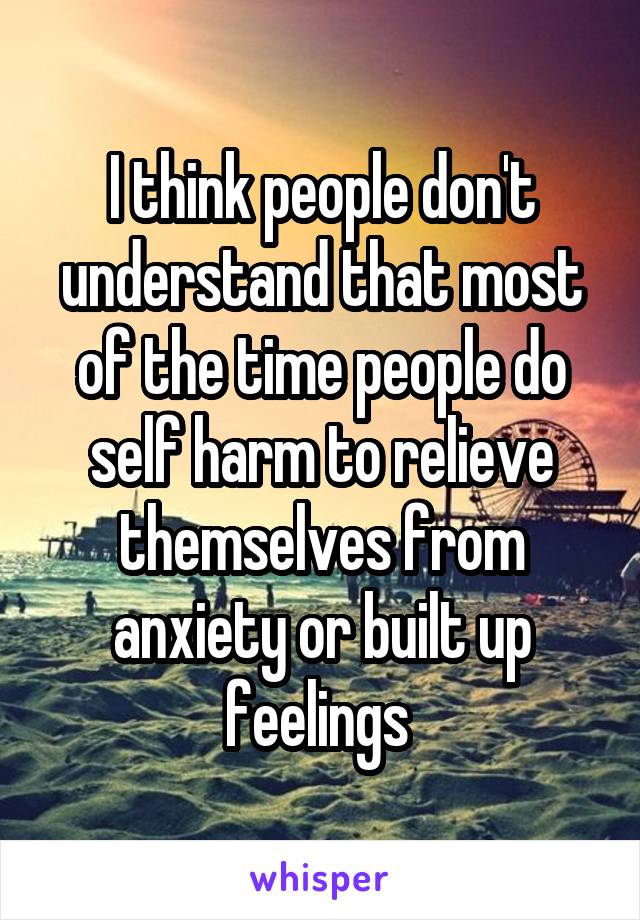 I think people don't understand that most of the time people do self harm to relieve themselves from anxiety or built up feelings 