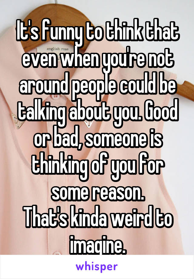 It's funny to think that even when you're not around people could be talking about you. Good or bad, someone is thinking of you for some reason.
That's kinda weird to imagine.