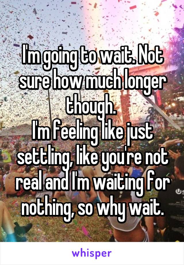 I'm going to wait. Not sure how much longer though. 
I'm feeling like just settling, like you're not real and I'm waiting for nothing, so why wait.