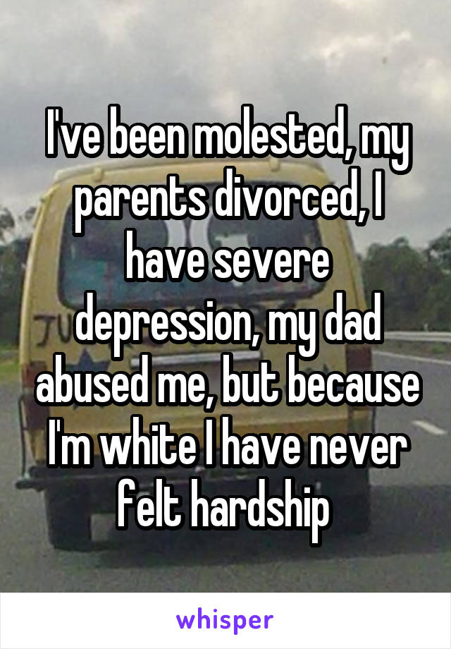 I've been molested, my parents divorced, I have severe depression, my dad abused me, but because I'm white I have never felt hardship 