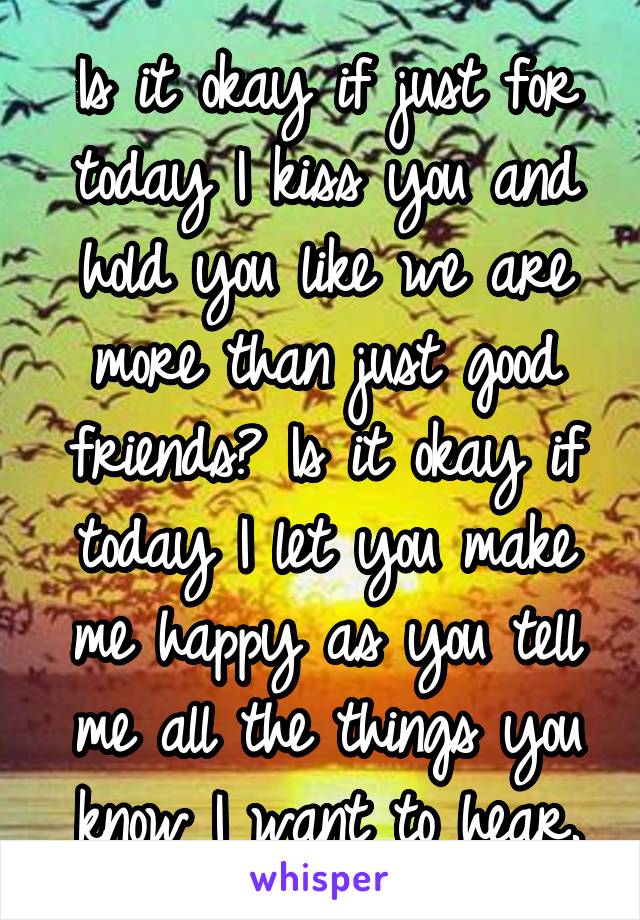 Is it okay if just for today I kiss you and hold you like we are more than just good friends? Is it okay if today I let you make me happy as you tell me all the things you know I want to hear.