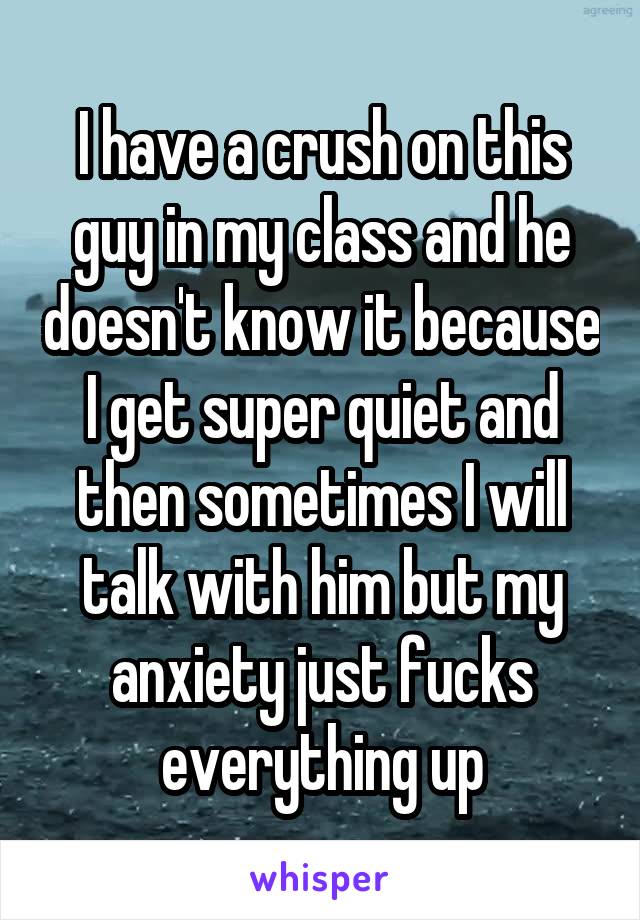 I have a crush on this guy in my class and he doesn't know it because I get super quiet and then sometimes I will talk with him but my anxiety just fucks everything up