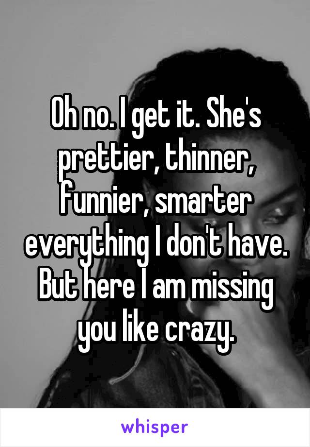 Oh no. I get it. She's prettier, thinner, funnier, smarter everything I don't have. But here I am missing you like crazy.