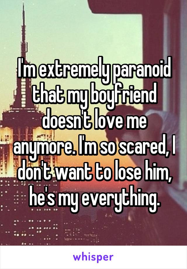 I'm extremely paranoid that my boyfriend doesn't love me anymore. I'm so scared, I don't want to lose him, he's my everything.