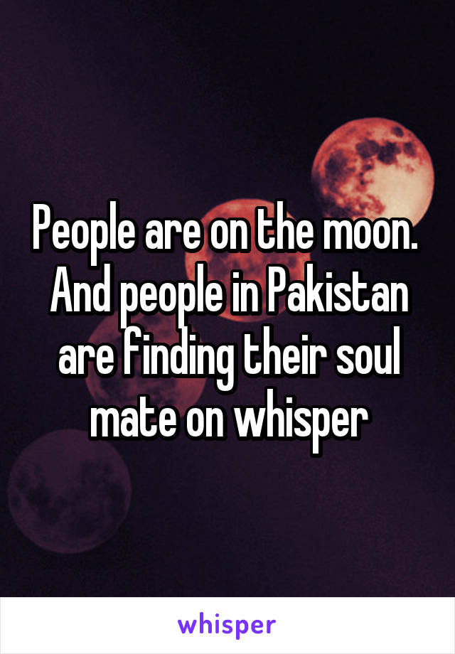 People are on the moon. 
And people in Pakistan are finding their soul mate on whisper