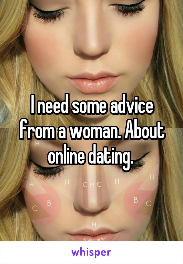 I need some advice from a woman. About online dating. 