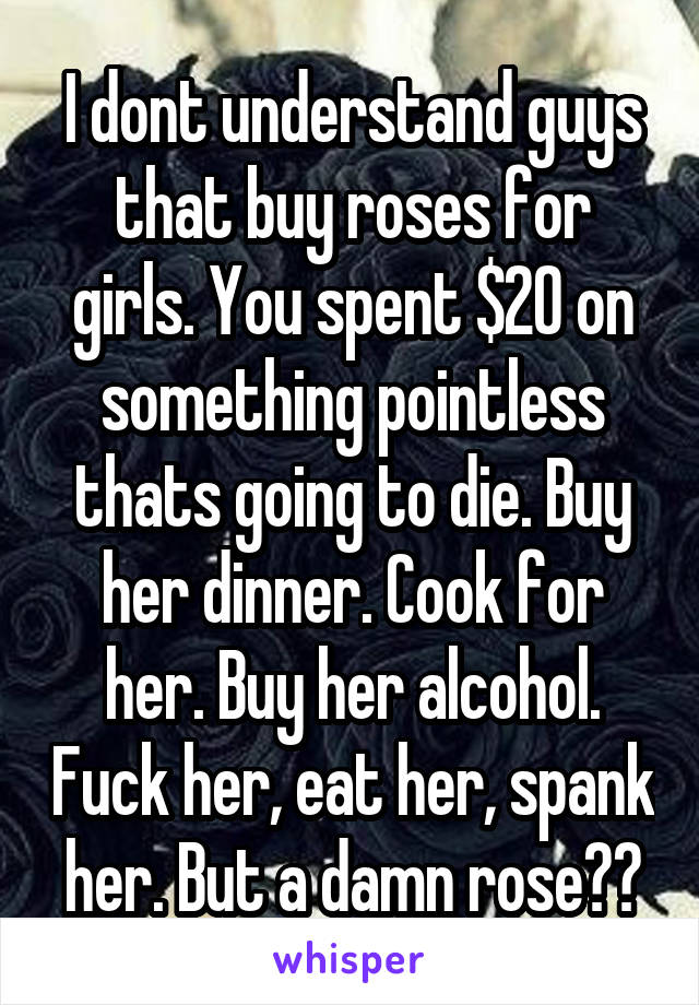 I dont understand guys that buy roses for girls. You spent $20 on something pointless thats going to die. Buy her dinner. Cook for her. Buy her alcohol. Fuck her, eat her, spank her. But a damn rose??