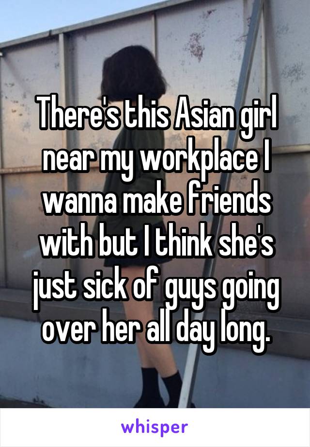 There's this Asian girl near my workplace I wanna make friends with but I think she's just sick of guys going over her all day long.