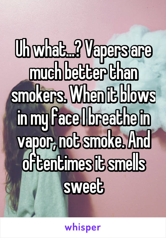 Uh what...? Vapers are much better than smokers. When it blows in my face I breathe in vapor, not smoke. And oftentimes it smells sweet